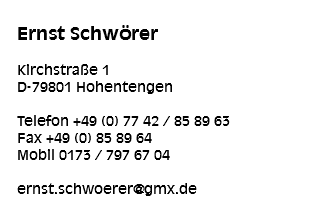 
Ernst Schwörer Kirchstraße 1
D-79801 Hohentengen Telefon +49 (0) 77 42 / 85 89 63
Fax +49 (0) 85 89 64
Mobil 0173 / 797 67 04 ernst.schwoerer@gmx.de